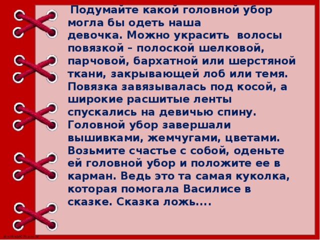   Подумайте какой головной убор могла бы одеть наша девочка. Можно украсить  волосы повязкой – полоской шелковой, парчовой, бархатной или шерстяной ткани, закрывающей лоб или темя. Повязка завязывалась под косой, а широкие расшитые ленты спускались на девичью спину. Головной убор завершали вышивками, жемчугами, цветами.  Возьмите счастье с собой, оденьте ей головной убор и положите ее в карман. Ведь это та самая куколка, которая помогала Василисе в сказке. Сказка ложь....       