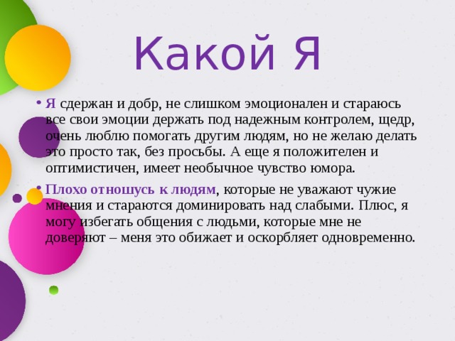 Какой Я Я сдержан и добр, не слишком эмоционален и стараюсь все свои эмоции держать под надежным контролем, щедр, очень люблю помогать другим людям, но не желаю делать это просто так, без просьбы. А еще я положителен и оптимистичен, имеет необычное чувство юмора. Плохо отношусь к людям , которые не уважают чужие мнения и стараются доминировать над слабыми. Плюс, я могу избегать общения с людьми, которые мне не доверяют – меня это обижает и оскорбляет одновременно.    