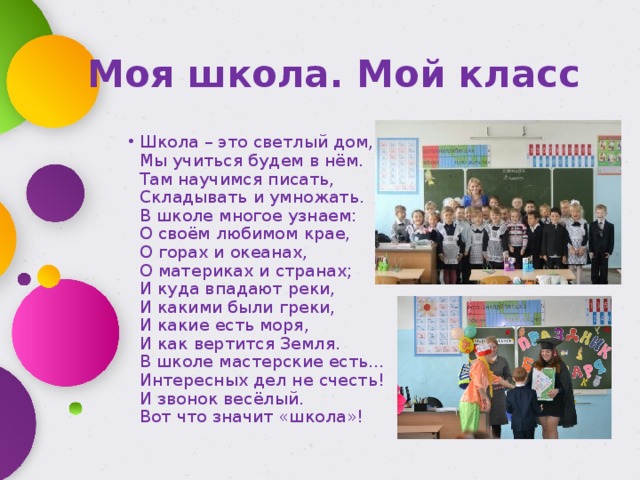 Моя школа. Мой класс Школа – это светлый дом,   Мы учиться будем в нём.   Там научимся писать,   Складывать и умножать.   В школе многое узнаем:   О своём любимом крае,   О горах и океанах,  О материках и странах;   И куда впадают реки,   И какими были греки,   И какие есть моря,  И как вертится Земля.   В школе мастерские есть…   Интересных дел не счесть!   И звонок весёлый.  Вот что значит «школа»! 