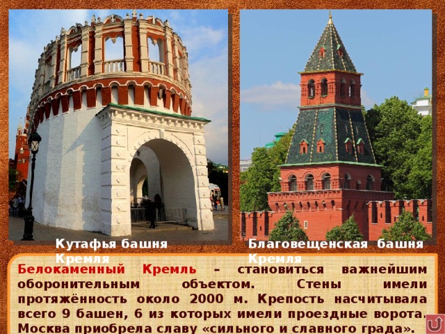 Кутафья башня Кремля Благовещенская башня Кремля Белокаменный Кремль – становиться важнейшим оборонительным объектом. Стены имели протяжённость около 2000 м. Крепость насчитывала всего 9 башен, 6 из которых имели проездные ворота. Москва приобрела славу «сильного и славного града». 