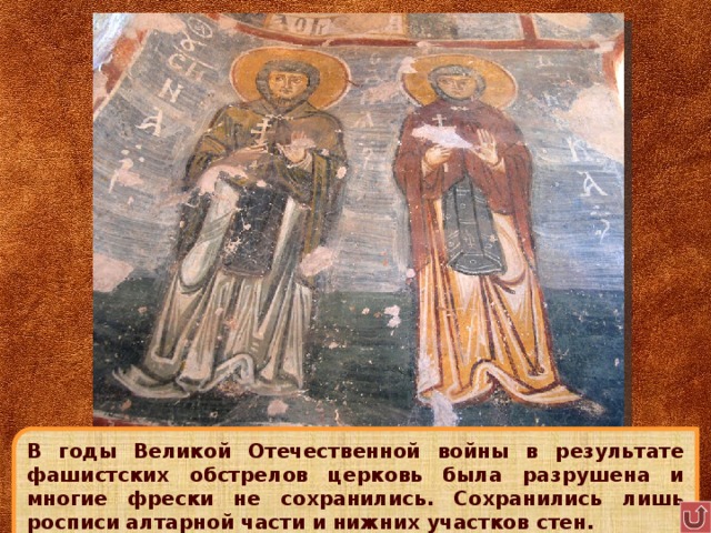 В годы Великой Отечественной войны в результате фашистских обстрелов церковь была разрушена и многие фрески не сохранились. Сохранились лишь росписи алтарной части и нижних участков стен. 