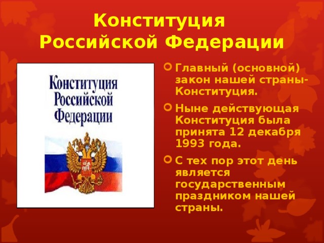 Конституция  Российской Федерации Главный (основной) закон нашей страны-Конституция. Ныне действующая Конституция была принята 12 декабря 1993 года. С тех пор этот день является государственным праздником нашей страны. 