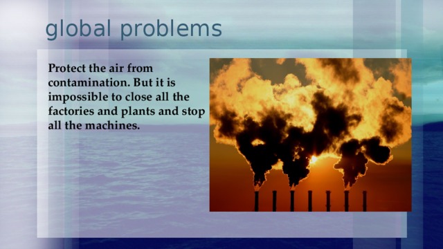  global problems Protect the air from contamination. But it is impossible to close all the factories and plants and stop all the machines.   
