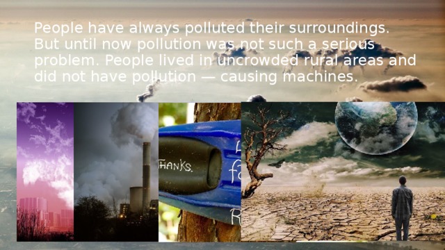 People have always polluted their surroundings. But until now pollution was not such a serious problem. People lived in uncrowded rural areas and did not have pollution — causing machines. 
