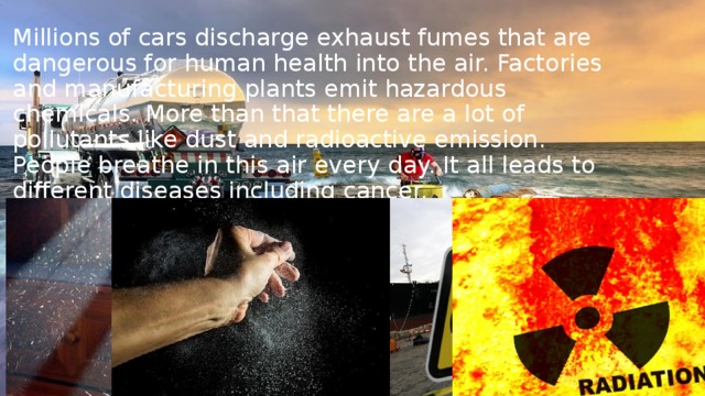 Millions of cars discharge exhaust fumes that are dangerous for human health into the air. Factories and manufacturing plants emit hazardous chemicals. More than that there are a lot of pollutants like dust and radioactive emission. People breathe in this air every day. It all leads to different diseases including cancer. 