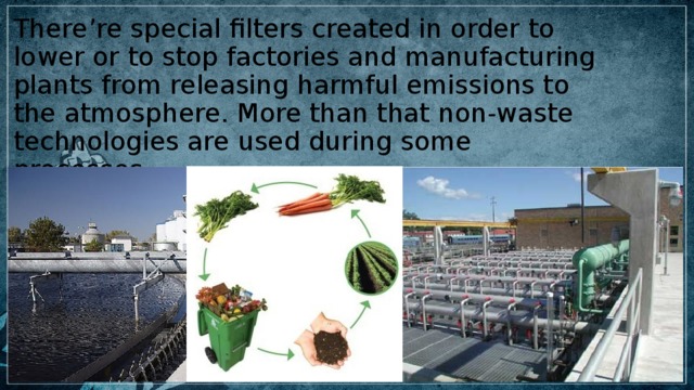 There’re special filters created in order to lower or to stop factories and manufacturing plants from releasing harmful emissions to the atmosphere. More than that non-waste technologies are used during some processes 