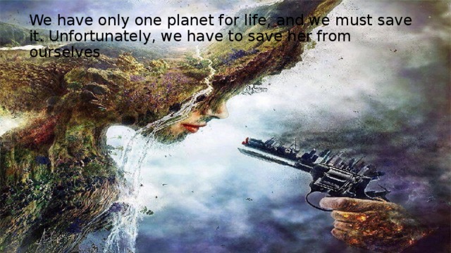 We have only one planet for life, and we must save it. Unfortunately, we have to save her from ourselves 