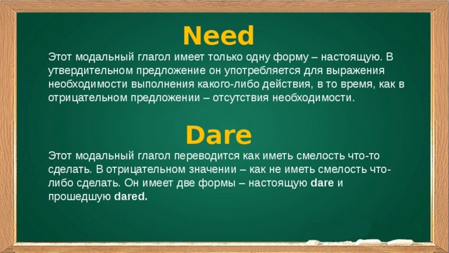 Need Этот модальный глагол имеет только одну форму – настоящую. В утвердительном предложение он употребляется для выражения необходимости выполнения какого-либо действия, в то время, как в отрицательном предложении – отсутствия необходимости. Dare Этот модальный глагол переводится как иметь смелость что-то сделать. В отрицательном значении – как не иметь смелость что-либо сделать. Он имеет две формы – настоящую  dare  и прошедшую  dared. 