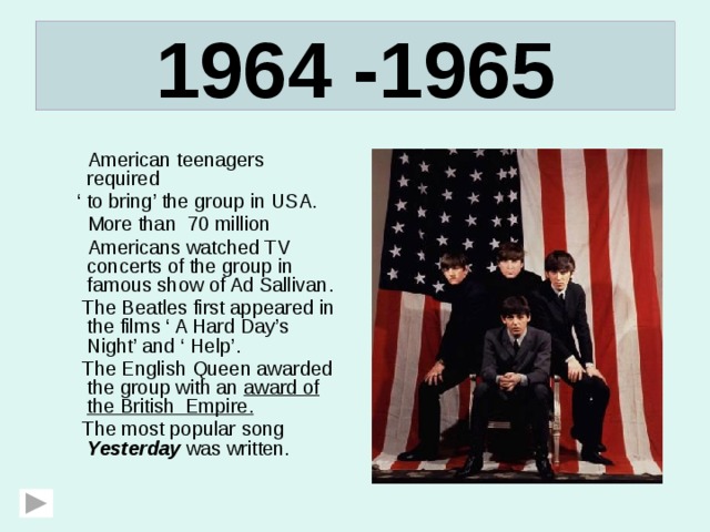 1964 -1965  American teenagers required ‘ to bring’ the group in USA.  More than 70 million  Americans watched TV concerts of the group in famous show of Ad Sallivan.  The Beatles first appeared in the films ‘ A Hard Day’s Night’ and ‘ Help’.  The English Queen awarded the group with an award of the British Empire.  The most popular song Yesterday was written. 