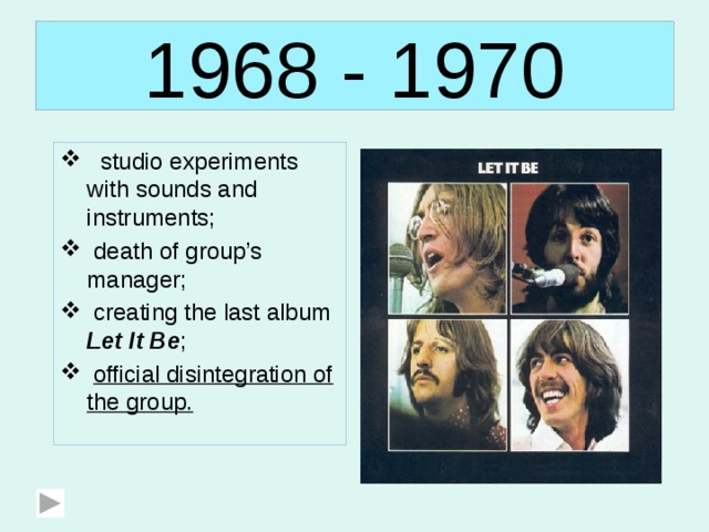 1968 - 1970  studio experiments with sounds and instruments;  death of group’s manager;  creating the last album Let It Be ;  official disintegration of the group. 