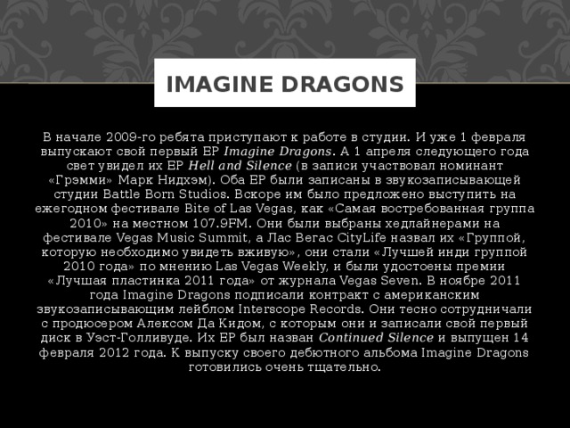 Imagine Dragons В начале 2009-го ребята приступают к работе в студии. И уже 1 февраля выпускают свой первый EP  Imagine Dragons . А 1 апреля следующего года свет увидел их EP  Hell and Silence  (в записи участвовал номинант «Грэмми» Марк Нидхэм). Оба EP были записаны в звукозаписывающей студии Battle Born Studios. Вскоре им было предложено выступить на ежегодном фестивале Bite of Las Vegas, как «Самая востребованная группа 2010» на местном 107.9FM. Они были выбраны хедлайнерами на фестивале Vegas Music Summit, а Лас Вегас CityLife назвал их «Группой, которую необходимо увидеть вживую», они стали «Лучшей инди группой 2010 года» по мнению Las Vegas Weekly, и были удостоены премии «Лучшая пластинка 2011 года» от журнала Vegas Seven. В ноябре 2011 года Imagine Dragons подписали контракт с американским звукозаписывающим лейблом Interscope Records. Они тесно сотрудничали с продюсером Алексом Да Кидом, с которым они и записали свой первый диск в Уэст-Голливуде. Их EP был назван  Continued Silence  и выпущен 14 февраля 2012 года. К выпуску своего дебютного альбома Imagine Dragons готовились очень тщательно. 