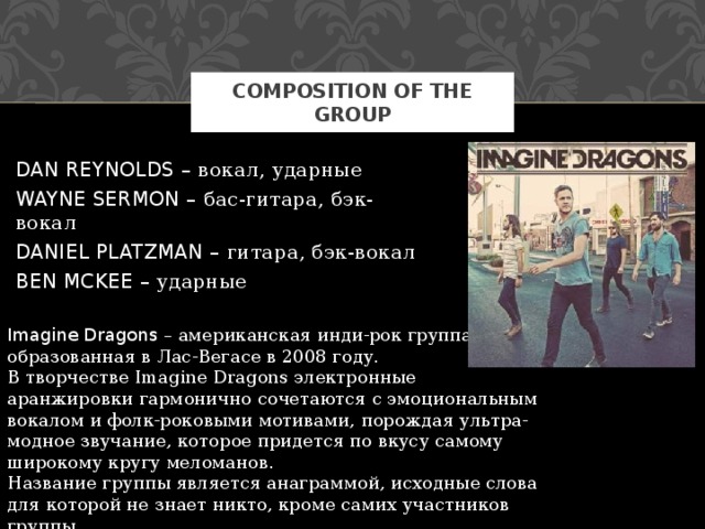 composition of the group DAN REYNOLDS – вокал, ударные WAYNE SERMON – бас-гитара, бэк-вокал DANIEL PLATZMAN – гитара, бэк-вокал BEN MCKEE – ударные Imagine Dragons – американская инди-рок группа, образованная в Лас-Вегасе в 2008 году. В творчестве Imagine Dragons электронные аранжировки гармонично сочетаются с эмоциональным вокалом и фолк-роковыми мотивами, порождая ультра-модное звучание, которое придется по вкусу самому широкому кругу меломанов. Название группы является анаграммой, исходные слова для которой не знает никто, кроме самих участников группы. 