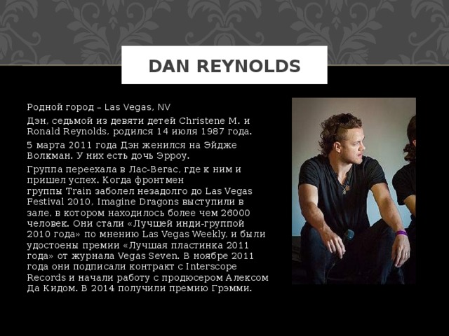 DAN REYNOLDS Родной город – Las Vegas, NV Дэн, седьмой из девяти детей Christene M. и Ronald Reynolds, родился 14 июля 1987 года. 5 марта 2011 года Дэн женился на Эйдже Волкман. У них есть дочь Эрроу. Группа переехала в Лас-Вегас, где к ним и пришел успех. Когда фронтмен группы Train заболел незадолго до Las Vegas Festival 2010, Imagine Dragons выступили в зале, в котором находилось более чем 26000 человек. Они стали «Лучшей инди-группой 2010 года» по мнению Las Vegas Weekly, и были удостоены премии «Лучшая пластинка 2011 года» от журнала Vegas Seven. В ноябре 2011 года они подписали контракт с Interscope Records и начали работу с продюсером Алексом Да Кидом. В 2014 получили премию Грэмми. 