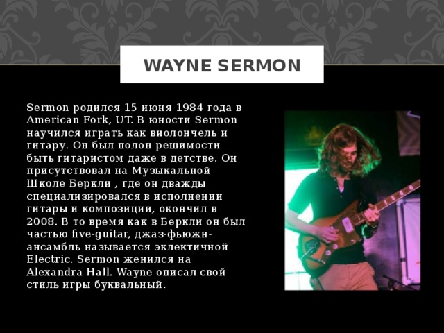WAYNE SERMON Sermon родился 15 июня 1984 года в American Fork, UT. В юности Sermon научился играть как виолончель и гитару. Он был полон решимости быть гитаристом даже в детстве. Он присутствовал на Музыкальной Школе Беркли , где он дважды специализировался в исполнении гитары и композиции, окончил в 2008. В то время как в Беркли он был частью five-guitar, джаз-фьюжн-ансамбль называется эклектичной Electric. Sermon женился на Alexandra Hall. Wayne описал свой стиль игры буквальный. 