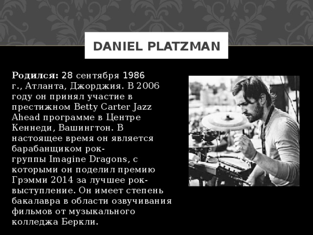 DANIEL PLATZMAN Родился:  28 сентября 1986 г., Атланта, Джорджия. В 2006 году он принял участие в престижном Betty Carter Jazz Ahead программе в Центре Кеннеди, Вашингтон. В настоящее время он является барабанщиком рок-группы Imagine Dragons, с которыми он поделил премию Грэмми 2014 за лучшее рок-выступление. Он имеет степень бакалавра в области озвучивания фильмов от музыкального колледжа Беркли. 