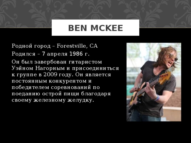 BEN MCKEE Родной город – Forestville, CA Родился – 7 апреля 1986 г. Он был завербован гитаристом Уэйном Нагорным и присоединиться к группе в 2009 году. Он является постоянным конкурентом и победителем соревнований по поеданию острой пищи благодаря своему железному желудку. 