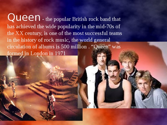 Queen - the popular British rock band that has achieved the wide popularity in the mid-70s of the XX century, is one of the most successful teams in the history of rock music, the world general circulation of albums is 500 million . “Queen” was formed in London in 1971 