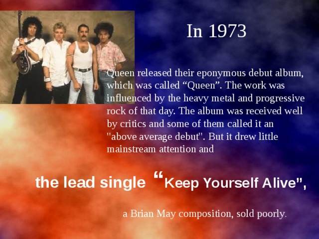  In 1973 Queen released their eponymous debut album, which was called “Queen”. The work was influenced by the heavy metal and progressive rock of that day. The album was received well by critics and some of them called it an 