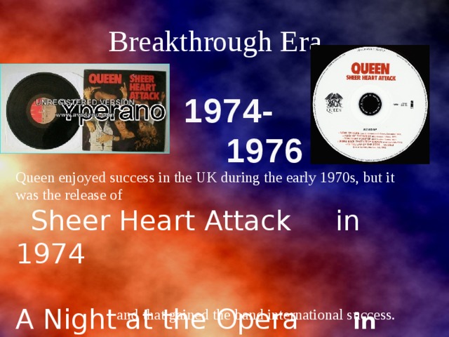 Breakthrough Era 1974-  1976 Queen enjoyed success in the UK during the early 1970s, but it was the release of  Sheer Heart Attack in 1974 A Night at the Opera in 1975 and  that gained the band international success. 