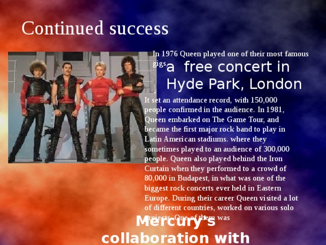 Continued success a free concert in Hyde Park, London In 1976 Queen played one of their most famous gigs, It set an attendance record, with 150,000 people confirmed in the audience. In 1981, Queen embarked on The Game Tour, and became the first major rock band to play in Latin American stadiums. where they sometimes played to an audience of 300,000 people. Queen also played behind the Iron Curtain when they performed to a crowd of 80,000 in Budapest, in what was one of the biggest rock concerts ever held in Eastern Europe. During their career Queen visited a lot of different countries, worked on various solo projects .One of them was  Mercury's collaboration with Montserrat Caballe 
