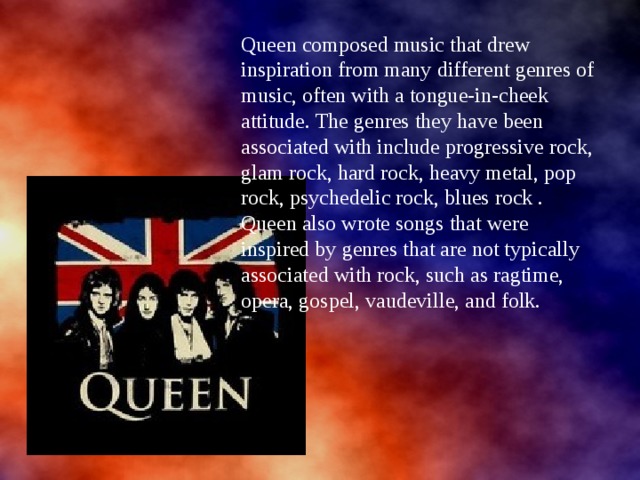 Queen composed music that drew inspiration from many different genres of music, often with a tongue-in-cheek attitude. The genres they have been associated with include progressive rock, glam rock, hard rock, heavy metal, pop rock, psychedelic rock, blues rock . Queen also wrote songs that were inspired by genres that are not typically associated with rock, such as ragtime, opera, gospel, vaudeville, and folk. 