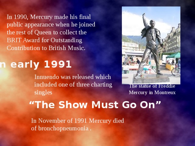 In 1990, Mercury made his final public appearance when he joined the rest of Queen to collect the BRIT Award for Outstanding Contribution to British Music. In early 1991 Innuendo was released which included one of three charting singles The statue of Freddie Mercury in Montreux “ The Show Must Go On” In November of 1991 Mercury died of bronchopneumonia . 