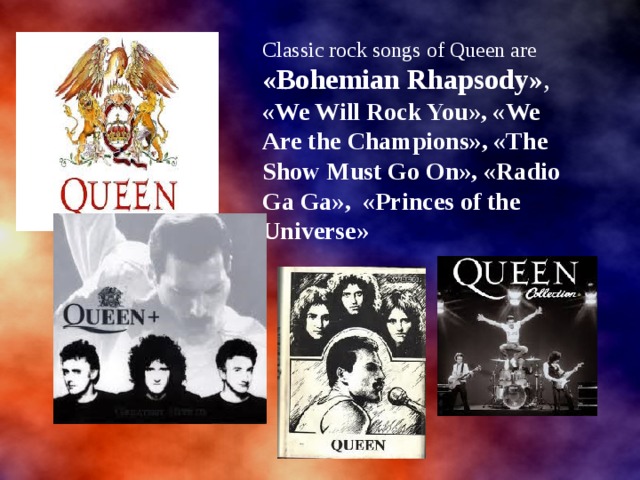 Classic rock songs of Queen are «Bohemian Rhapsody» , «We Will Rock You», «We Are the Champions», «The Show Must Go On», «Radio Ga Ga», «Princes of the Universe» 