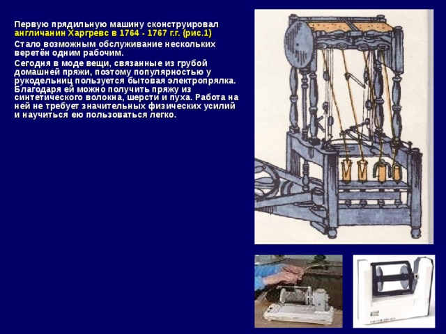  Первую прядильную машину сконструировал англичанин Харгревс в 1764 - 1767 г.г. (рис.1)  Стало возможным обслуживание нескольких веретён одним рабочим.  Сегодня в моде вещи, связанные из грубой домашней пряжи, поэтому популярностью у рукодельниц пользуется бытовая электропрялка. Благодаря ей можно получить пряжу из синтетического волокна, шерсти и пуха. Работа на ней не требует значительных физических усилий и научиться ею пользоваться легко.     