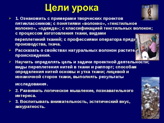 1. Ознакомить с примерами творческих проектов пятиклассников; с понятиями «волокно», «текстильное волокно», «одежда»; с классификацией текстильных волокон; с процессом изготовления ткани, видами  переплетений тканей; с профессиями оператора прядильного производства, ткача . Рассказать о свойствах натуральных волокон растительного происхождения. Научить определять цель и задачи проектной деятельности; виды переплетения нитей в ткани и раппорт; способам определения нитей основы и утка ткани; лицевой и изнаночной сторон ткани, выполнять результаты исследования . 2. Развивать логическое мышление, познавательного интереса . 3. Воспитывать внимательность, эстетический вкус, аккуратность.  