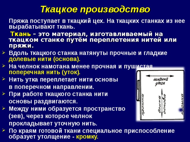 Ткацкое производство  Пряжа поступает в ткацкий цех. На ткацких станках из нее вырабатывают ткань.  Ткань – это материал, изготавливаемый на ткацком станке путём переплетения нитей или пряжи. Вдоль ткацкого станка натянуты прочные и гладкие долевые нити (основа). На челнок намотана менее прочная и пушистая поперечная нить (уток). Нить утка переплетает нити основы  в поперечном направлении. При работе ткацкого станка нити  основы раздвигаются. Между ними образуется пространство  (зев), через которое челнок  прокладывает уточную нить. По краям готовой ткани специальное приспособление образует утолщение - кромку. 