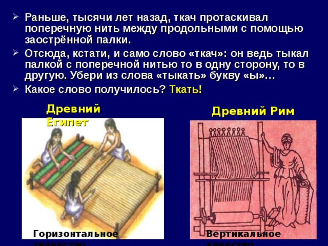 Раньше, тысячи лет назад, ткач протаскивал поперечную нить между продольными с помощью заострённой палки. Отсюда, кстати, и само слово «ткач»: он ведь тыкал палкой с поперечной нитью то в одну сторону, то в другую. Убери из слова «тыкать» букву «ы»… Какое слово получилось? Ткать! Древний Египет Древний Рим Горизонтальное ткачество Вертикальное качество 