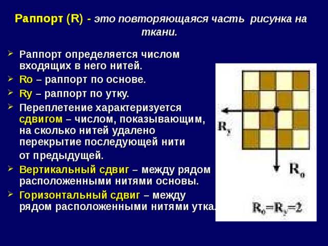   Раппорт ( R )  - это повторяющаяся часть рисунка на ткани.    Раппорт определяется числом входящих в него нитей. R о  – раппорт по основе. R у – раппорт по утку. Переплетение характеризуется сдвигом – числом, показывающим, на сколько нитей удалено перекрытие последующей нити  от предыдущей. Вертикальный сдвиг – между рядом расположенными нитями основы. Горизонтальный сдвиг – между рядом расположенными нитями утка.  