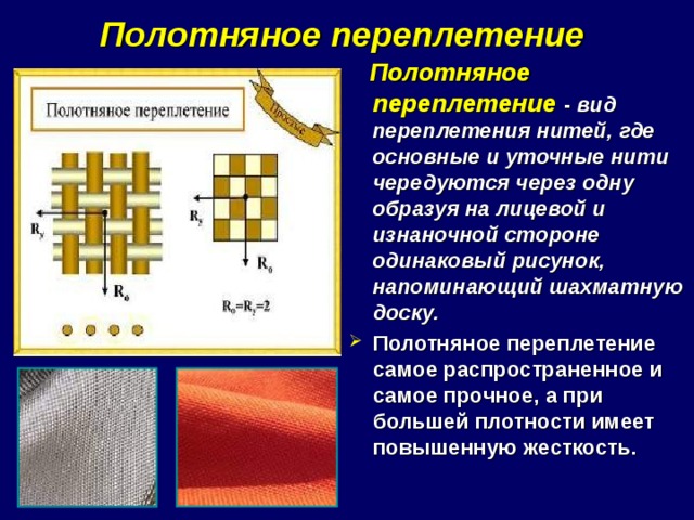 Полотняное переплетение    Полотняное переплетение  - вид переплетения нитей, где основные и уточные нити чередуются через одну образуя на лицевой и изнаночной стороне одинаковый рисунок, напоминающий шахматную доску. Полотняное переплетение самое распространенное и самое прочное, а при большей плотности имеет повышенную жесткость. 