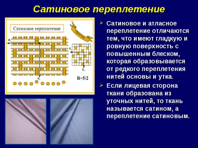 Сатиновое переплетение Сатиновое и атласное переплетение отличаются тем, что имеют гладкую и ровную поверхность с повышенным блеском, которая образовывается от редкого переплетения нитей основы и утка. Если лицевая сторона ткани образована из уточных нитей, то ткань называется сатином, а переплетение сатиновым. 