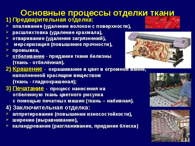 Основные процессы отделки ткани   1) Предварительная отделка: опаливание (удаление волокон с поверхности), расшлихтовка (удаление крахмала), отваривание (удаление загрязнений),  мерсеризация (повышение прочности), промывка, отбеливание - придание ткани белизны  (ткань - отбелённая). 2) Крашение  - окрашивание в цвет в огромной ванне, наполненной красящим веществом  (ткань - гладкокрашеная); 3) Печатание  - процесс нанесения на  отбеленную ткань цветного рисунка  с помощью печатных машин (ткань – набивная) . 4) Заключительная отделка: аппретирование (повышение износостойкости), ширение (выравнивание), каландрование (разглаживание, придание блеска)  