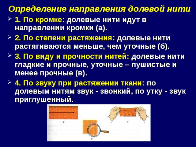 Определение направления долевой нити 1. По кромке: долевые нити идут в направлении кромки (а). 2. По степени растяжения: долевые нити растягиваются меньше, чем уточные (б). 3. По виду и прочности нитей: долевые нити гладкие и прочные, уточные – пушистые и менее прочные (в). 4. По звуку при растяжении ткани: по долевым нитям звук - звонкий, по утку - звук приглушенный. 