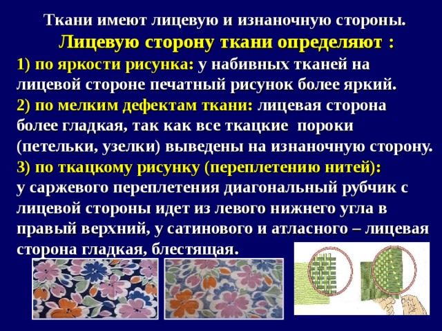 Ткани имеют лицевую и изнаночную стороны.  Лицевую сторону ткани определяют : 1) по яркости рисунка: у набивных тканей на лицевой стороне печатный рисунок более яркий. 2) по мелким дефектам ткани: лицевая сторона более гладкая, так как все ткацкие пороки (петельки, узелки) выведены на изнаночную сторону. 3) по ткацкому рисунку (переплетению нитей): у саржевого переплетения диагональный рубчик с лицевой стороны идет из левого нижнего угла в правый верхний, у сатинового и атласного – лицевая сторона гладкая, блестящая.   