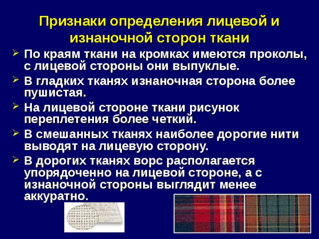 Признаки определения лицевой и изнаночной сторон ткани По краям ткани на кромках имеются проколы, с лицевой стороны они выпуклые. В гладких тканях изнаночная сторона более пушистая. На лицевой стороне ткани рисунок переплетения более четкий. В смешанных тканях наиболее дорогие нити выводят на лицевую сторону. В дорогих тканях ворс располагается упорядоченно на лицевой стороне, а с изнаночной стороны выглядит менее аккуратно.  