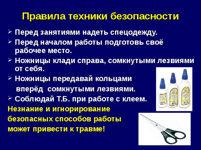 Правила техники безопасности Перед занятиями надеть спецодежду. Перед началом работы подготовь своё рабочее место. Ножницы клади справа, сомкнутыми лезвиями от себя. Ножницы передавай кольцами  вперёд сомкнутыми лезвиями. Соблюдай Т.Б. при работе с клеем. Незнание и игнорирование безопасных способов работы может привести к травме!  