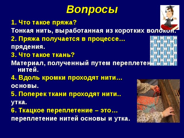 Вопросы 1. Что такое пряжа? Тонкая нить, выработанная из коротких волокон. 2. Пряжа получается в процессе… прядения. 3. Что такое ткань? Материал, полученный путем переплетения нитей. 4. Вдоль кромки проходят нити… основы. 5. Поперек ткани проходят нити.. утка. 6. Ткацкое переплетение – это… переплетение нитей основы и утка. 