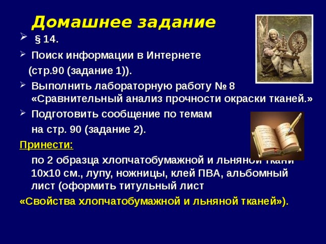 Домашнее задание  § 14. Поиск информации в Интернете  (стр.90 (задание 1)). Выполнить лабораторную работу № 8 «Сравнительный анализ прочности окраски тканей.» Подготовить сообщение по темам  на стр. 90 (задание 2). Принести:   по 2 образца хлопчатобумажной и льняной ткани 10х10 см., лупу, ножницы, клей ПВА, альбомный лист (оформить титульный лист «Свойства хлопчатобумажной и льняной тканей»).   