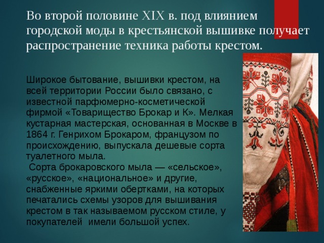 Во второй половине XIX в. под влиянием городской моды в крестьянской вышивке получает распространение техника работы крестом. Широкое бытование, вышивки крестом, на всей территории России было связано, с известной парфюмерно-косметической фирмой «Товарищество Брокар и К». Мелкая кустарная мастерская, основанная в Москве в 1864 г. Генрихом Брокаром, французом по происхождению, выпускала дешевые сорта туалетного мыла.  Сорта брокаровского мыла — «сельское», «русское», «национальное» и другие, снабженные яркими обертками, на которых печатались схемы узоров для вышивания крестом в так называемом русском стиле, у покупателей имели большой успех. 