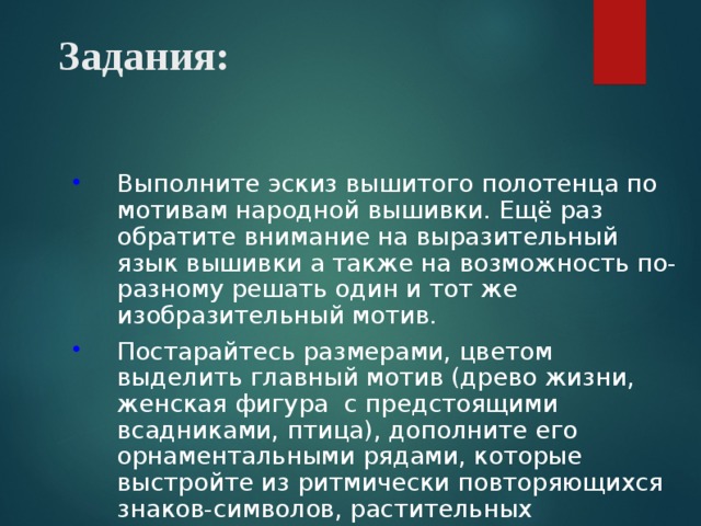 Задания: Выполните эскиз вышитого полотенца по мотивам народной вышивки. Ещё раз обратите внимание на выразительный язык вышивки а также на возможность по-разному решать один и тот же изобразительный мотив. Постарайтесь размерами, цветом выделить главный мотив (древо жизни, женская фигура с предстоящими всадниками, птица), дополните его орнаментальными рядами, которые выстройте из ритмически повторяющихся знаков-символов, растительных элементов. 