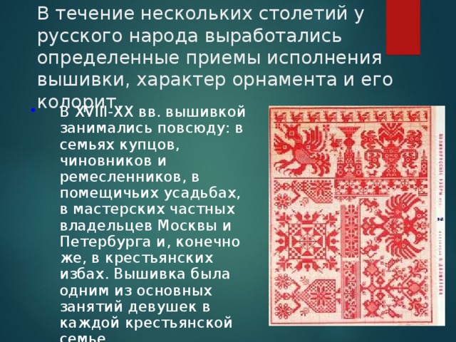 В течение нескольких столетий у русского народа выработались определенные приемы исполнения вышивки, характер орнамента и его колорит. В XVIII-XX вв. вышивкой занимались повсюду: в семьях купцов, чиновников и ремесленников, в помещичьих усадьбах, в мастерских частных владельцев Москвы и Петербурга и, конечно же, в крестьянских избах. Вышивка была одним из основных занятий девушек в каждой крестьянской семье. 