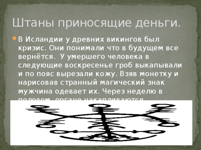 Штаны приносящие деньги. В Исландии у древних викингов был кризис. Они понимали что в будущем все вернётся. У умершего человека в следующие воскресенье гроб выкапывали и по пояс вырезали кожу. Взяв монетку и нарисовав странный магический знак мужчина одевает их. Через неделю в половом органе накапливаются монеты!!!!! Картинка знака. 