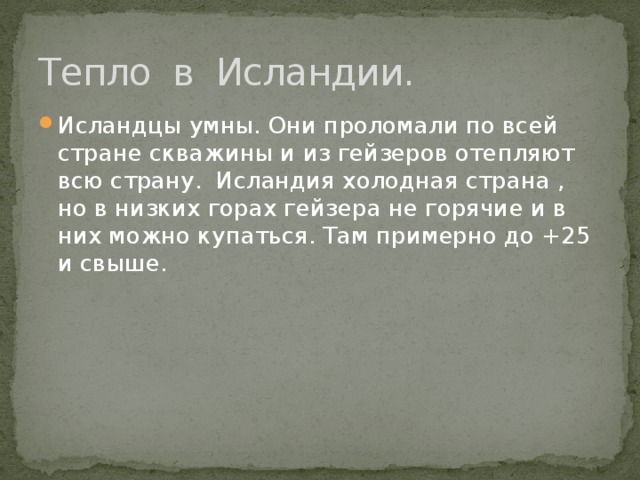 Тепло в Исландии. Исландцы умны. Они проломали по всей стране скважины и из гейзеров отепляют всю страну. Исландия холодная страна , но в низких горах гейзера не горячие и в них можно купаться. Там примерно до +25 и свыше. 