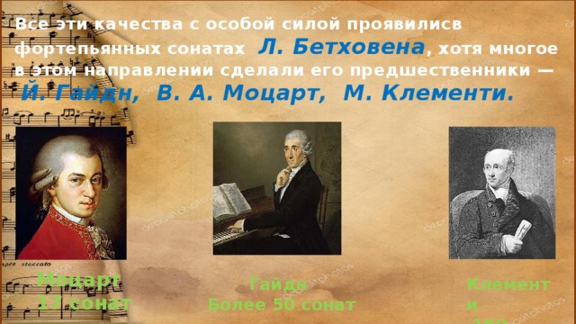 Все эти качества с особой силой проявилисв фортепьянных сонатах Л. Бетховена , хотя многое в этом направлении сделали его предшественники —   Й. Гайдн, В. А. Моцарт, М. Клементи.   Моцарт 17 сонат Гайдн Клементи Более 50 сонат  160 сонат 