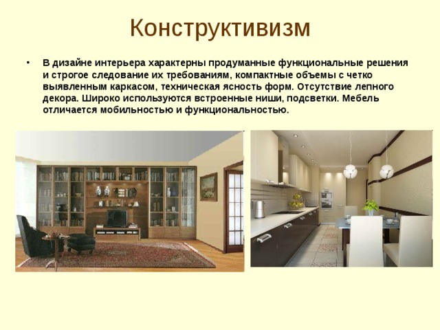 Конструктивизм   В дизайне интерьера характерны продуманные функциональные решения и строгое следование их требованиям, компактные объемы с четко выявленным каркасом, техническая ясность форм. Отсутствие лепного декора. Широко используются встроенные ниши, подсветки. Мебель отличается мобильностью и функциональностью.   