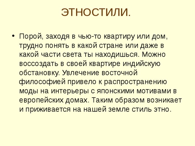 ЭТНОСТИЛИ.   Порой, заходя в чью-то квартиру или дом, трудно понять в какой стране или даже в какой части света ты находишься. Можно воссоздать в своей квартире индийскую обстановку. Увлечение восточной философией привело к распространению моды на интерьеры с японскими мотивами в европейских домах. Таким образом возникает и приживается на нашей земле стиль этно.  