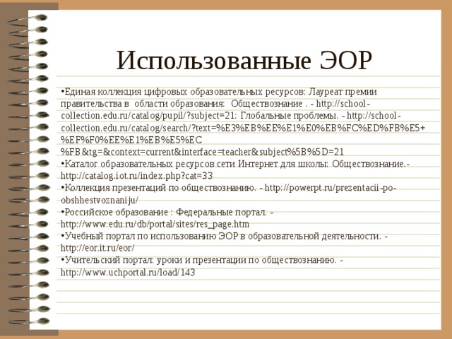 Использованные ЭОР Единая коллекция цифровых образовательных ресурсов: Лауреат премии правительства в области образования: Обществознание . - http://school-collection.edu.ru/catalog/pupil/?subject=21: Глобальные проблемы. - http://school-collection.edu.ru/catalog/search/?text=%E3%EB%EE%E1%E0%EB%FC%ED%FB%E5+%EF%F0%EE%E1%EB%E5%EC%FB&tg=&context=current&interface=teacher&subject%5B%5D=21 Каталог образовательных ресурсов сети Интернет для школы: Обществознание.- http://catalog.iot.ru/index.php?cat=33 Коллекция презентаций по обществознанию. - http://powerpt.ru/prezentacii-po-obshhestvoznaniju/ Российское образование : Федеральные портал. - http://www.edu.ru/db/portal/sites/res_page.htm Учебный портал по использованию ЭОР в образовательной деятельности. - http://eor.it.ru/eor/ Учительский портал: уроки и презентации по обществознанию. - http://www.uchportal.ru/load/143 